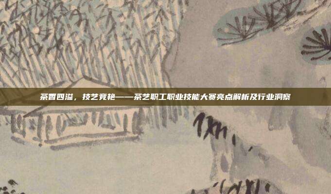 茶香四溢，技艺竞艳——茶艺职工职业技能大赛亮点解析及行业洞察