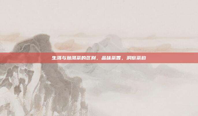 生洱与熟洱茶的区别，品味茶香，洞察茶韵