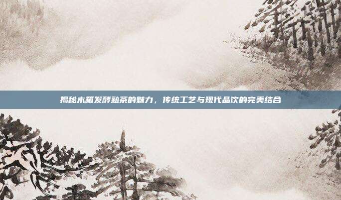 揭秘木箱发酵熟茶的魅力，传统工艺与现代品饮的完美结合
