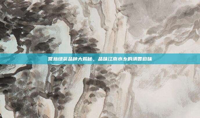 常熟绿茶品种大揭秘，品味江南水乡的清香韵味