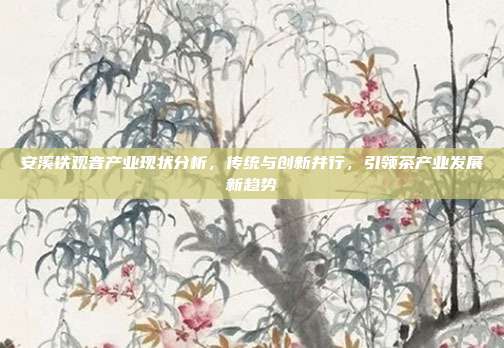安溪铁观音产业现状分析，传统与创新并行，引领茶产业发展新趋势