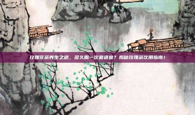 玫瑰花茶养生之道，多久喝一次最适宜？揭秘玫瑰茶饮用指南！