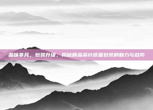 品味非凡，包装升级，揭秘精品茶叶纸盒包装的魅力与趋势
