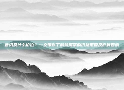 普洱茶什么价位？一文带你了解普洱茶的价格范围及影响因素