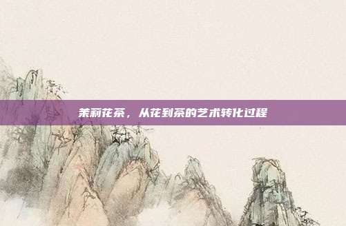 茉莉花茶，从花到茶的艺术转化过程