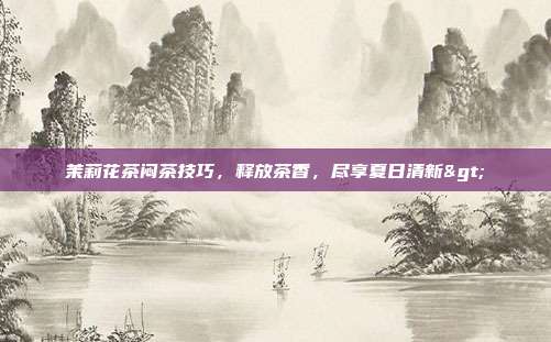 茉莉花茶闷茶技巧，释放茶香，尽享夏日清新>