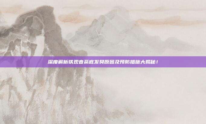 深度解析铁观音茶底发臭原因及预防措施大揭秘！