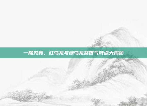 一探究竟，红乌龙与绿乌龙茶香气特点大揭秘