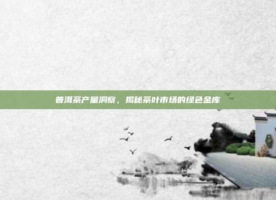 普洱茶产量洞察，揭秘茶叶市场的绿色金库