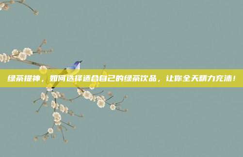 绿茶提神，如何选择适合自己的绿茶饮品，让你全天精力充沛！