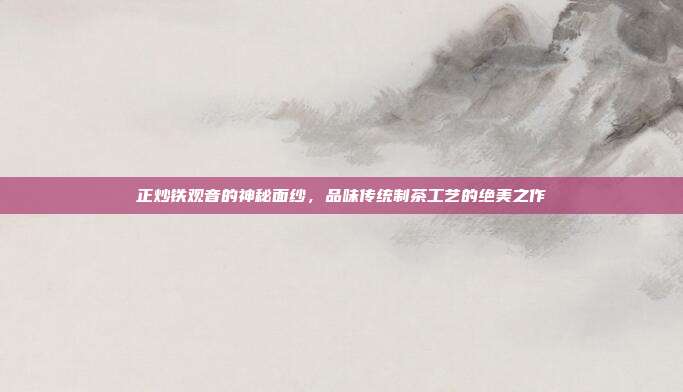 正炒铁观音的神秘面纱，品味传统制茶工艺的绝美之作