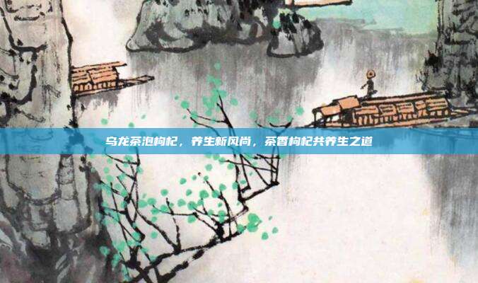 乌龙茶泡枸杞，养生新风尚，茶香枸杞共养生之道
