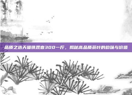 品质之选天猫铁观音300一斤，揭秘高品质茶叶的韵味与价值