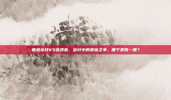 普洱龙井VS铁观音，茶叶中的贵族之争，哪个更胜一筹？