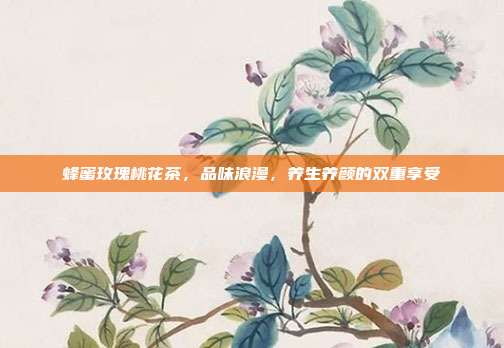 蜂蜜玫瑰桃花茶，品味浪漫，养生养颜的双重享受