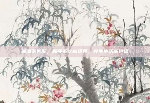 普洱茶妙配，解锁茶饮新境界，养生生活新选择