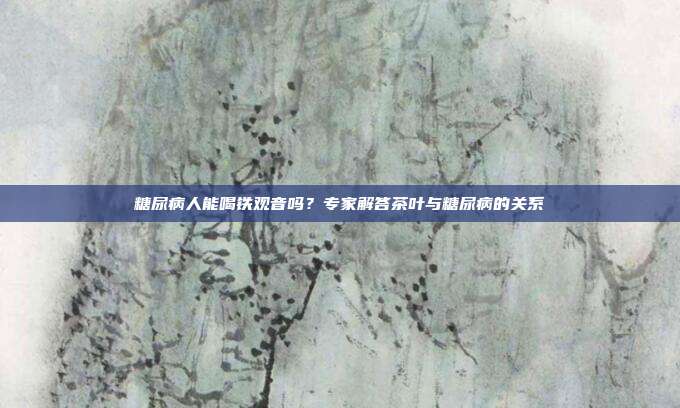 糖尿病人能喝铁观音吗？专家解答茶叶与糖尿病的关系