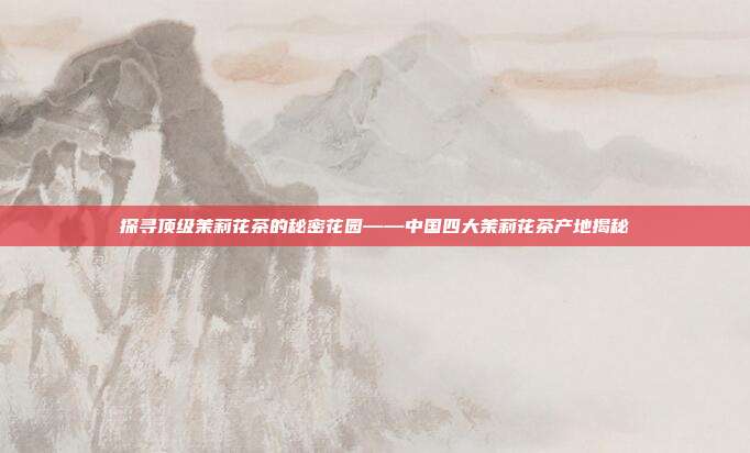 探寻顶级茉莉花茶的秘密花园——中国四大茉莉花茶产地揭秘
