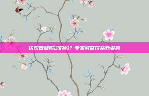 铁观音能喝凉的吗？专家解答饮茶新姿势
