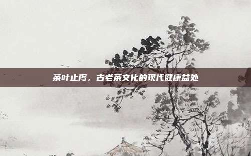茶叶止泻，古老茶文化的现代健康益处