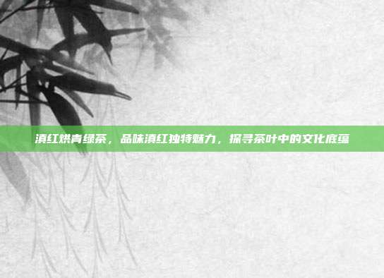 滇红烘青绿茶，品味滇红独特魅力，探寻茶叶中的文化底蕴