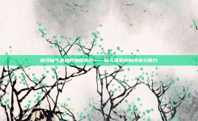 探寻仙气盎然的神秘茶叶——仙人须茶叶的传奇与魅力