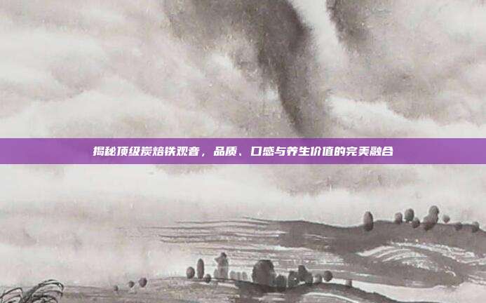 揭秘顶级炭焙铁观音，品质、口感与养生价值的完美融合