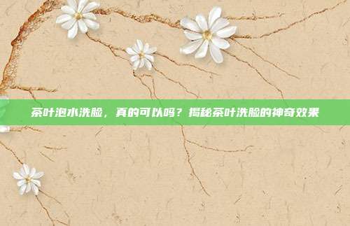 茶叶泡水洗脸，真的可以吗？揭秘茶叶洗脸的神奇效果
