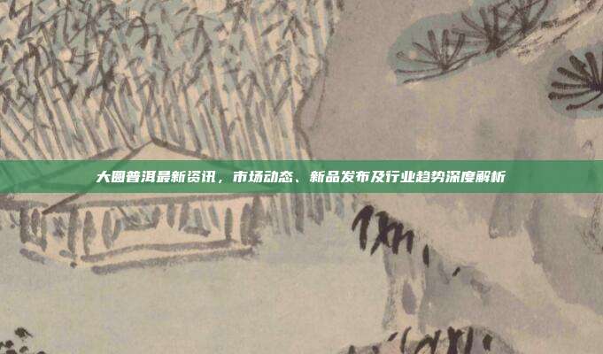 大圆普洱最新资讯，市场动态、新品发布及行业趋势深度解析