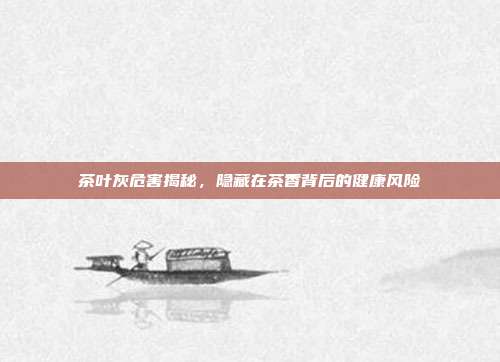 茶叶灰危害揭秘，隐藏在茶香背后的健康风险