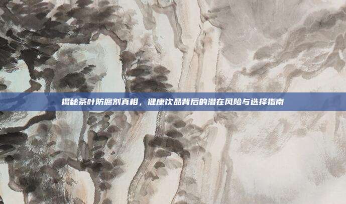 揭秘茶叶防腐剂真相，健康饮品背后的潜在风险与选择指南