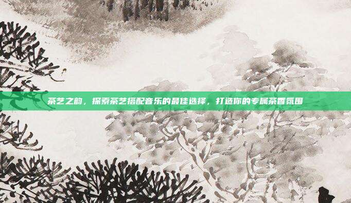 茶艺之韵，探索茶艺搭配音乐的最佳选择，打造你的专属茶香氛围