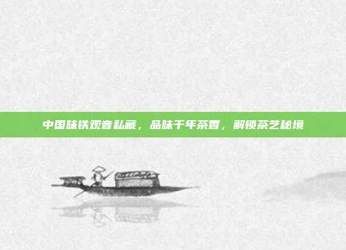 中国味铁观音私藏，品味千年茶香，解锁茶艺秘境