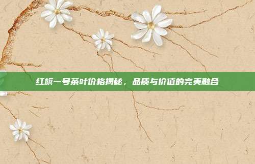 红旗一号茶叶价格揭秘，品质与价值的完美融合
