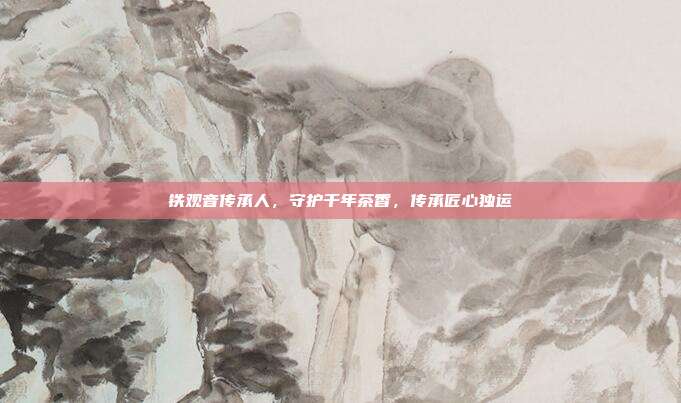 铁观音传承人，守护千年茶香，传承匠心独运
