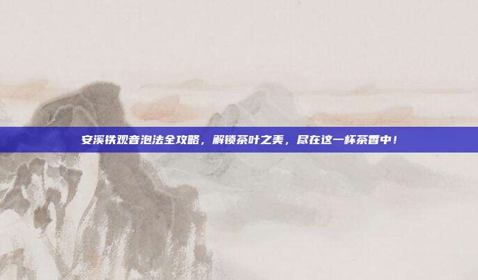 安溪铁观音泡法全攻略，解锁茶叶之美，尽在这一杯茶香中！
