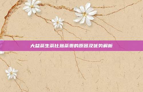 大益茶生茶比熟茶贵的原因及优势解析