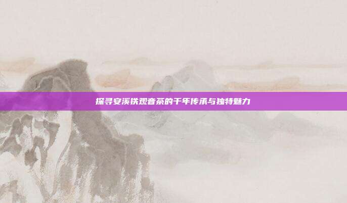 探寻安溪铁观音茶的千年传承与独特魅力