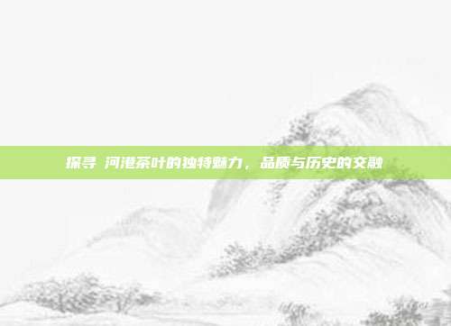 探寻浉河港茶叶的独特魅力，品质与历史的交融