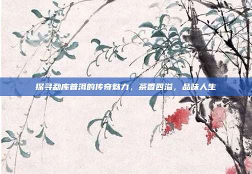 探寻勐库普洱的传奇魅力，茶香四溢，品味人生