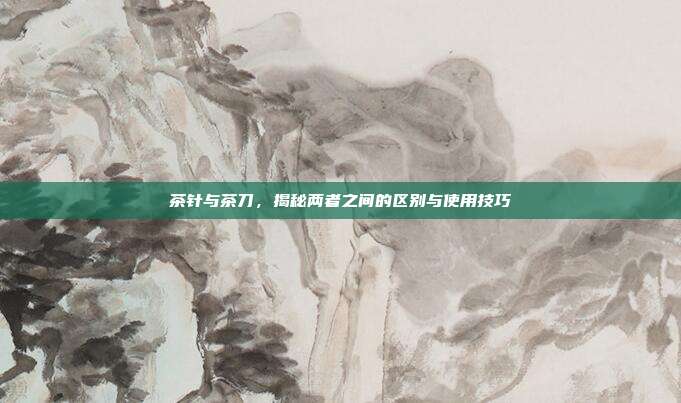 茶针与茶刀，揭秘两者之间的区别与使用技巧