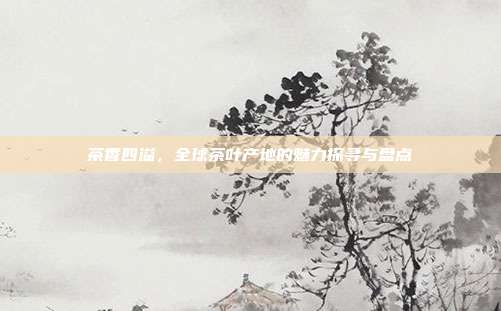 茶香四溢，全球茶叶产地的魅力探寻与盘点