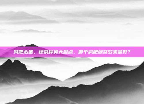 减肥必备，绿茶种类大盘点，哪个减肥绿茶效果最好？
