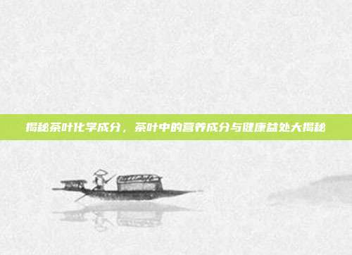 揭秘茶叶化学成分，茶叶中的营养成分与健康益处大揭秘