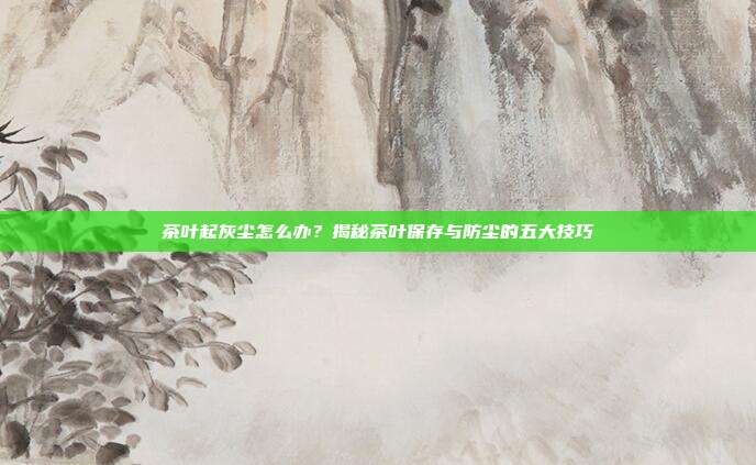 茶叶起灰尘怎么办？揭秘茶叶保存与防尘的五大技巧