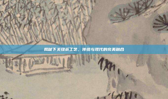 揭秘下关绿茶工艺，传统与现代的完美融合