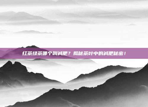 红茶绿茶哪个叫减肥？揭秘茶叶中的减肥秘密！