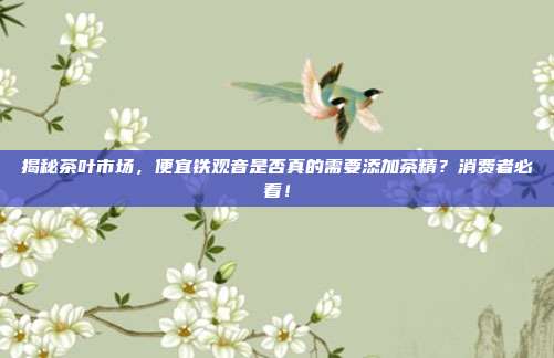 揭秘茶叶市场，便宜铁观音是否真的需要添加茶精？消费者必看！