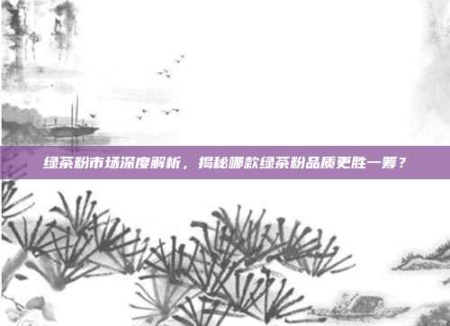 绿茶粉市场深度解析，揭秘哪款绿茶粉品质更胜一筹？