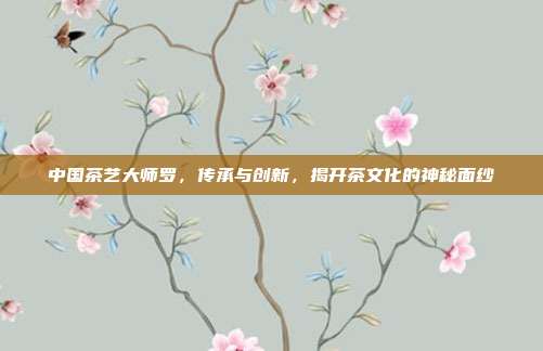 中国茶艺大师罗，传承与创新，揭开茶文化的神秘面纱